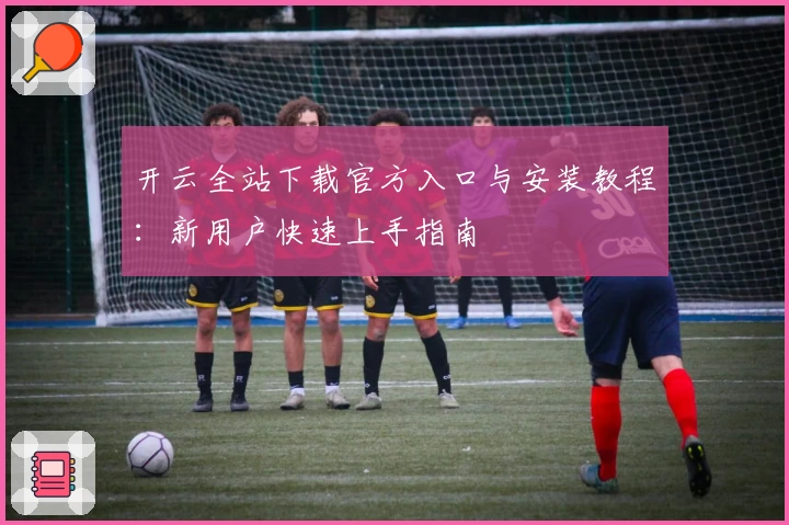开云全站下载官方入口与安装教程：新用户快速上手指南