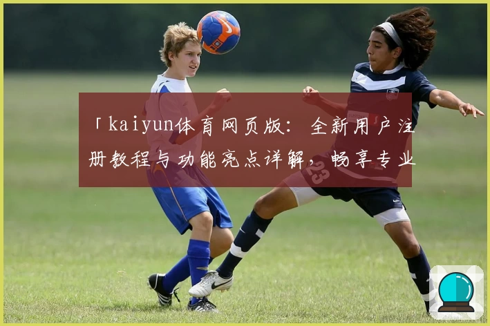 「kaiyun体育网页版：全新用户注册教程与功能亮点详解，畅享专业赛事体验」