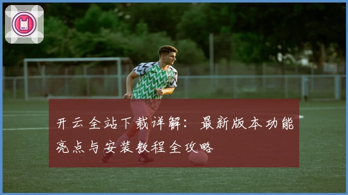开云全站下载详解：最新版本功能亮点与安装教程全攻略