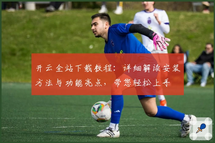 开云全站下载教程：详细解读安装方法与功能亮点，带您轻松上手