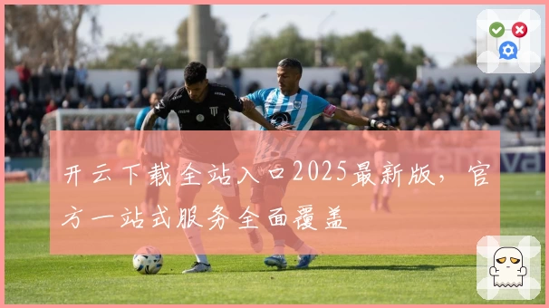 开云下载全站入口2025最新版，官方一站式服务全面覆盖