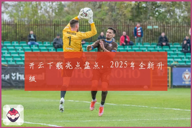 开云下载亮点盘点，2025年全新升级