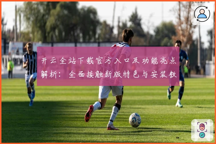 开云全站下载官方入口及功能亮点解析：全面接触新版特色与安装教程
