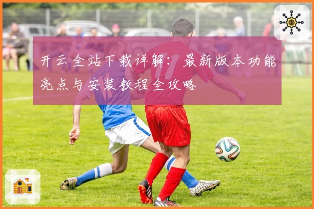 开云全站下载详解：最新版本功能亮点与安装教程全攻略