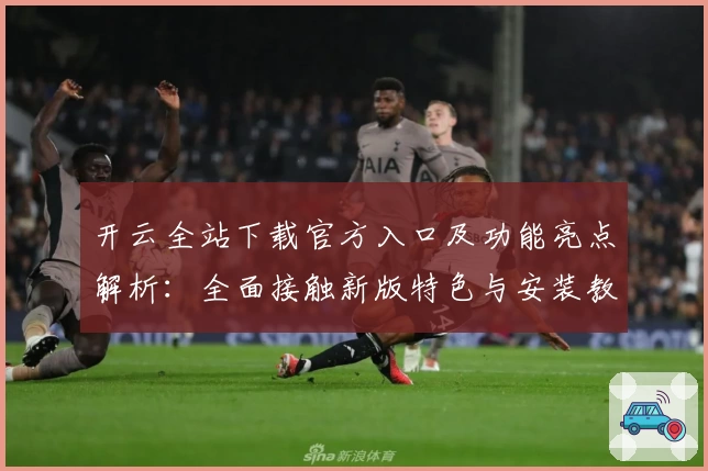 开云全站下载官方入口及功能亮点解析：全面接触新版特色与安装教程