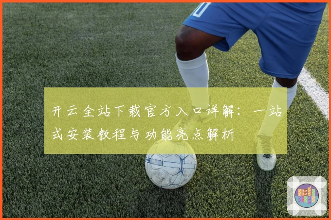 开云全站下载官方入口详解：一站式安装教程与功能亮点解析